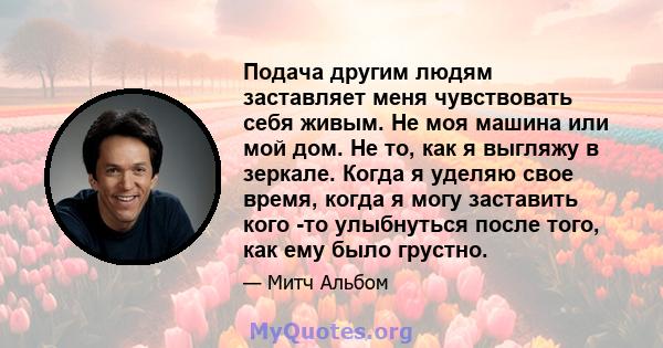 Подача другим людям заставляет меня чувствовать себя живым. Не моя машина или мой дом. Не то, как я выгляжу в зеркале. Когда я уделяю свое время, когда я могу заставить кого -то улыбнуться после того, как ему было