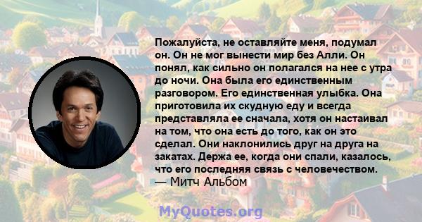 Пожалуйста, не оставляйте меня, подумал он. Он не мог вынести мир без Алли. Он понял, как сильно он полагался на нее с утра до ночи. Она была его единственным разговором. Его единственная улыбка. Она приготовила их