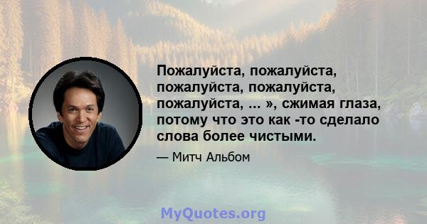 Пожалуйста, пожалуйста, пожалуйста, пожалуйста, пожалуйста, ... », сжимая глаза, потому что это как -то сделало слова более чистыми.