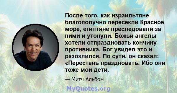 После того, как израильтяне благополучно пересекли Красное море, египтяне преследовали за ними и утонули. Божьи ангелы хотели отпраздновать кончину противника. Бог увидел это и разозлился. По сути, он сказал: «Перестань 