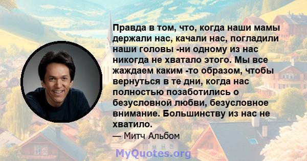 Правда в том, что, когда наши мамы держали нас, качали нас, погладили наши головы -ни одному из нас никогда не хватало этого. Мы все жаждаем каким -то образом, чтобы вернуться в те дни, когда нас полностью позаботились