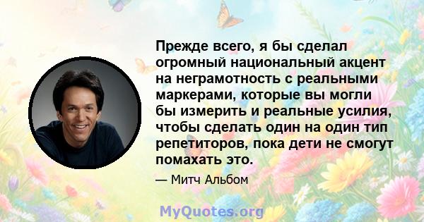 Прежде всего, я бы сделал огромный национальный акцент на неграмотность с реальными маркерами, которые вы могли бы измерить и реальные усилия, чтобы сделать один на один тип репетиторов, пока дети не смогут помахать это.