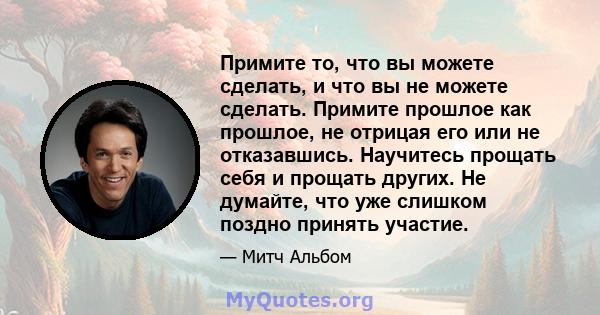 Примите то, что вы можете сделать, и что вы не можете сделать. Примите прошлое как прошлое, не отрицая его или не отказавшись. Научитесь прощать себя и прощать других. Не думайте, что уже слишком поздно принять участие.