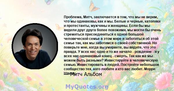 Проблема, Митч, заключается в том, что мы не верим, что мы одинаковы, как и мы. Белые и черные, католики и протестанты, мужчины и женщины. Если бы мы видели друг друга более похожими, мы могли бы очень стремиться