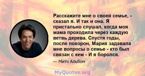 Расскажите мне о своей семье, - сказал я. И так и она. Я пристально слушал, когда моя мама проходила через каждую ветвь дерева. Спустя годы, после похорон, Мария задавала мне вопросы о семье - кто был связан с кем - И я 