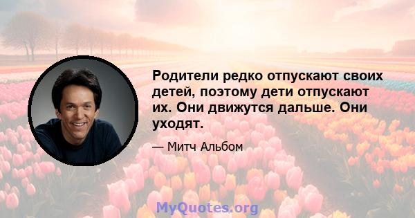 Родители редко отпускают своих детей, поэтому дети отпускают их. Они движутся дальше. Они уходят.