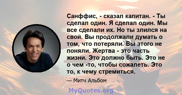 Санффис, - сказал капитан. - Ты сделал один. Я сделал один. Мы все сделали их. Но ты злился на свой. Вы продолжали думать о том, что потеряли. Вы этого не поняли. Жертва - это часть жизни. Это должно быть. Это не о чем