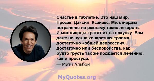 Счастье в таблетке. Это наш мир. Прозак. Даксил. Ксанакс. Миллиарды потрачены на рекламу таких лекарств. И миллиарды тратят их на покупку. Вам даже не нужна конкретная травма, достаточно «общей депрессии», достаточно