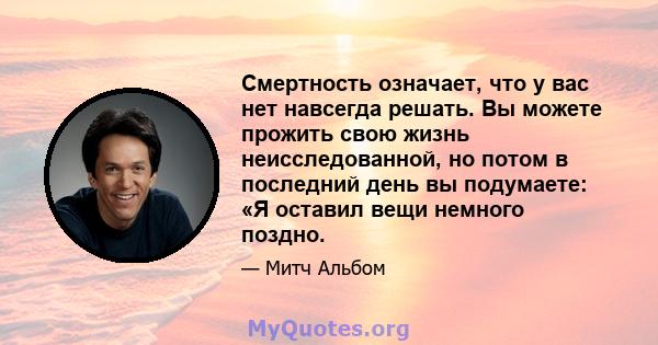 Смертность означает, что у вас нет навсегда решать. Вы можете прожить свою жизнь неисследованной, но потом в последний день вы подумаете: «Я оставил вещи немного поздно.