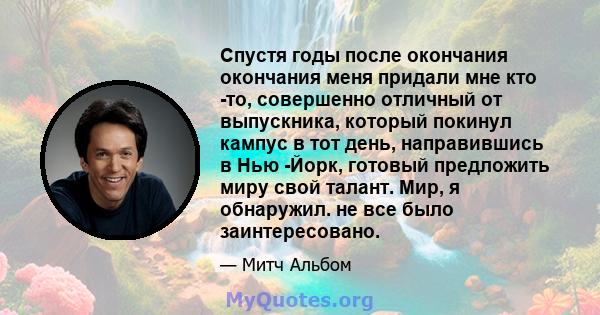 Спустя годы после окончания окончания меня придали мне кто -то, совершенно отличный от выпускника, который покинул кампус в тот день, направившись в Нью -Йорк, готовый предложить миру свой талант. Мир, я обнаружил. не