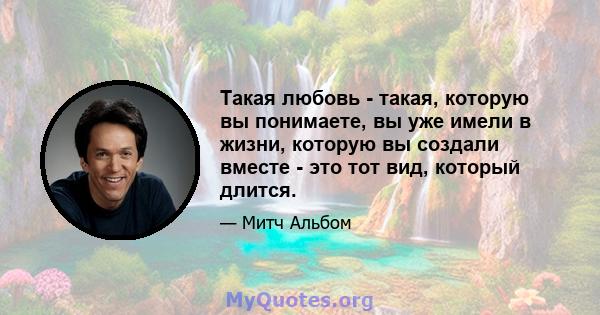 Такая любовь - такая, которую вы понимаете, вы уже имели в жизни, которую вы создали вместе - это тот вид, который длится.