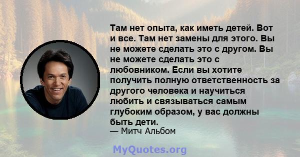 Там нет опыта, как иметь детей. Вот и все. Там нет замены для этого. Вы не можете сделать это с другом. Вы не можете сделать это с любовником. Если вы хотите получить полную ответственность за другого человека и