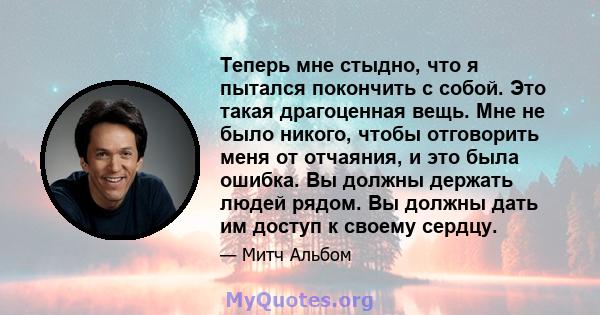 Теперь мне стыдно, что я пытался покончить с собой. Это такая драгоценная вещь. Мне не было никого, чтобы отговорить меня от отчаяния, и это была ошибка. Вы должны держать людей рядом. Вы должны дать им доступ к своему