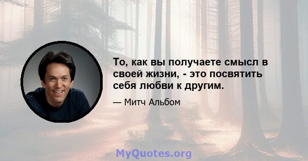 То, как вы получаете смысл в своей жизни, - это посвятить себя любви к другим.