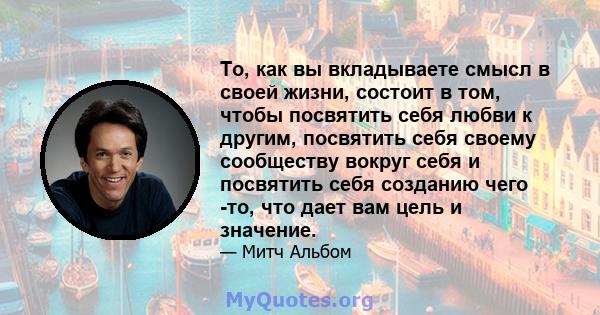 То, как вы вкладываете смысл в своей жизни, состоит в том, чтобы посвятить себя любви к другим, посвятить себя своему сообществу вокруг себя и посвятить себя созданию чего -то, что дает вам цель и значение.