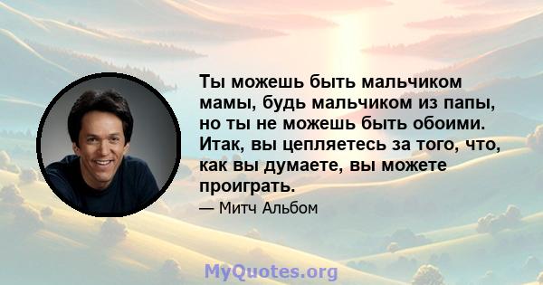 Ты можешь быть мальчиком мамы, будь мальчиком из папы, но ты не можешь быть обоими. Итак, вы цепляетесь за того, что, как вы думаете, вы можете проиграть.