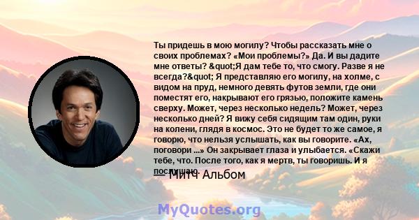 Ты придешь в мою могилу? Чтобы рассказать мне о своих проблемах? «Мои проблемы?» Да. И вы дадите мне ответы? "Я дам тебе то, что смогу. Разве я не всегда?" Я представляю его могилу, на холме, с видом на пруд,