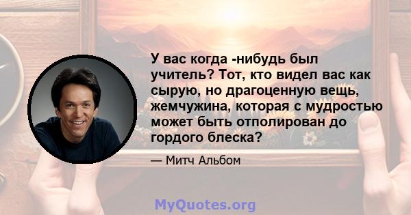 У вас когда -нибудь был учитель? Тот, кто видел вас как сырую, но драгоценную вещь, жемчужина, которая с мудростью может быть отполирован до гордого блеска?