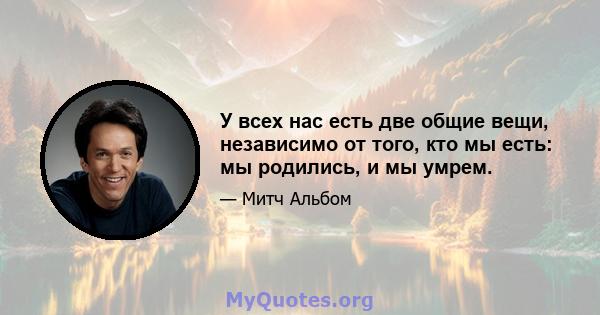 У всех нас есть две общие вещи, независимо от того, кто мы есть: мы родились, и мы умрем.