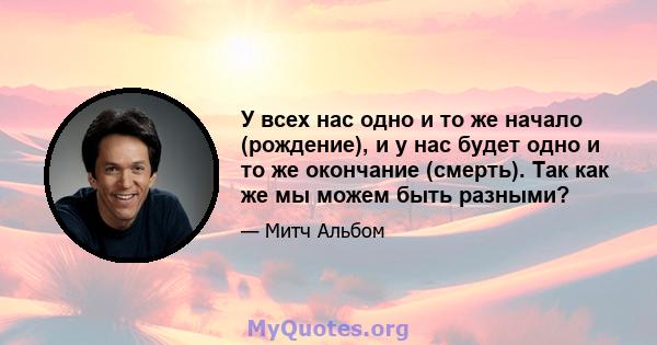 У всех нас одно и то же начало (рождение), и у нас будет одно и то же окончание (смерть). Так как же мы можем быть разными?