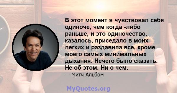 В этот момент я чувствовал себя одиноче, чем когда -либо раньше, и это одиночество, казалось, приседало в моих легких и раздавила все, кроме моего самых минимальных дыхания. Нечего было сказать. Не об этом. Ни о чем.