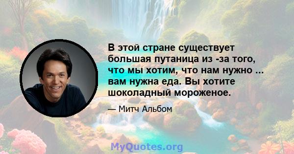 В этой стране существует большая путаница из -за того, что мы хотим, что нам нужно ... вам нужна еда. Вы хотите шоколадный мороженое.