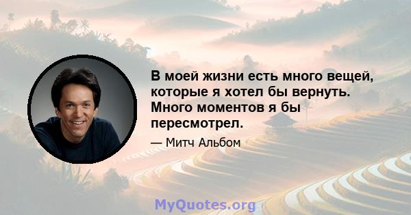 В моей жизни есть много вещей, которые я хотел бы вернуть. Много моментов я бы пересмотрел.