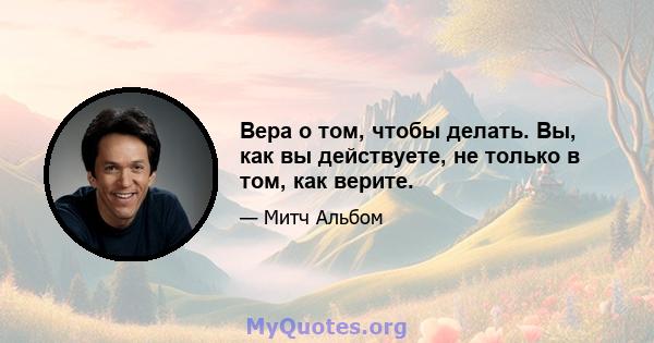 Вера о том, чтобы делать. Вы, как вы действуете, не только в том, как верите.