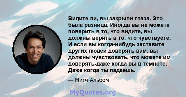 Видите ли, вы закрыли глаза. Это была разница. Иногда вы не можете поверить в то, что видите, вы должны верить в то, что чувствуете. И если вы когда-нибудь заставите других людей доверять вам, вы должны чувствовать, что 