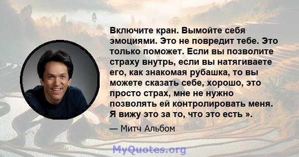 Включите кран. Вымойте себя эмоциями. Это не повредит тебе. Это только поможет. Если вы позволите страху внутрь, если вы натягиваете его, как знакомая рубашка, то вы можете сказать себе, хорошо, это просто страх, мне не 