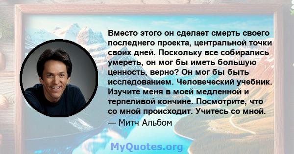 Вместо этого он сделает смерть своего последнего проекта, центральной точки своих дней. Поскольку все собирались умереть, он мог бы иметь большую ценность, верно? Он мог бы быть исследованием. Человеческий учебник.