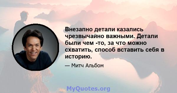 Внезапно детали казались чрезвычайно важными. Детали были чем -то, за что можно схватить, способ вставить себя в историю.