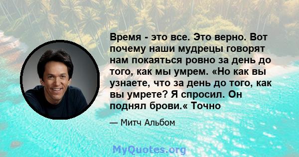 Время - это все. Это верно. Вот почему наши мудрецы говорят нам покаяться ровно за день до того, как мы умрем. «Но как вы узнаете, что за день до того, как вы умрете? Я спросил. Он поднял брови.« Точно