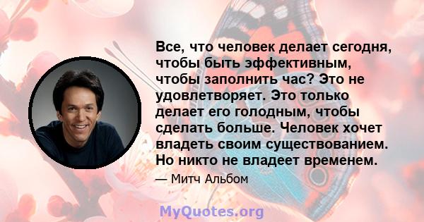 Все, что человек делает сегодня, чтобы быть эффективным, чтобы заполнить час? Это не удовлетворяет. Это только делает его голодным, чтобы сделать больше. Человек хочет владеть своим существованием. Но никто не владеет