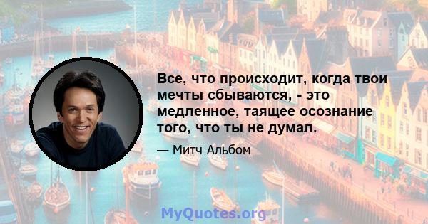 Все, что происходит, когда твои мечты сбываются, - это медленное, таящее осознание того, что ты не думал.