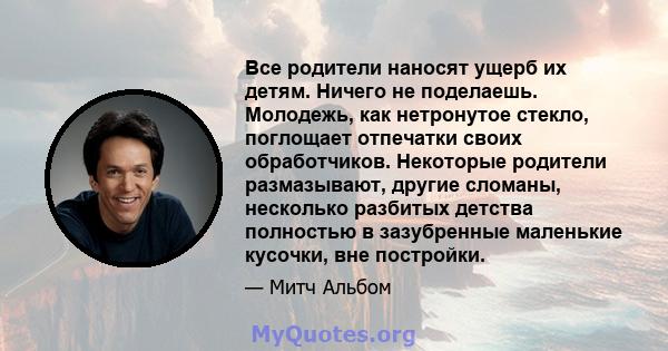 Все родители наносят ущерб их детям. Ничего не поделаешь. Молодежь, как нетронутое стекло, поглощает отпечатки своих обработчиков. Некоторые родители размазывают, другие сломаны, несколько разбитых детства полностью в