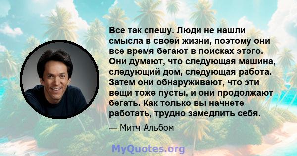 Все так спешу. Люди не нашли смысла в своей жизни, поэтому они все время бегают в поисках этого. Они думают, что следующая машина, следующий дом, следующая работа. Затем они обнаруживают, что эти вещи тоже пусты, и они