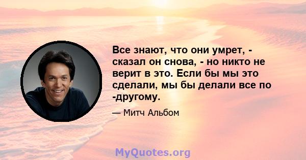 Все знают, что они умрет, - сказал он снова, - но никто не верит в это. Если бы мы это сделали, мы бы делали все по -другому.