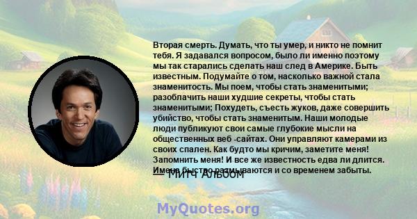 Вторая смерть. Думать, что ты умер, и никто не помнит тебя. Я задавался вопросом, было ли именно поэтому мы так старались сделать наш след в Америке. Быть известным. Подумайте о том, насколько важной стала знаменитость. 