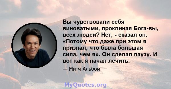 Вы чувствовали себя виноватыми, проклиная Бога-вы, всех людей? Нет, - сказал он. «Потому что даже при этом я признал, что была большая сила, чем я». Он сделал паузу. И вот как я начал лечить.