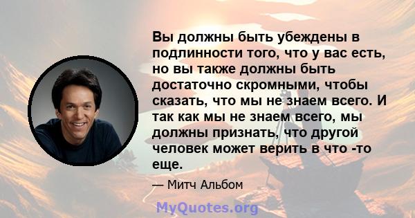 Вы должны быть убеждены в подлинности того, что у вас есть, но вы также должны быть достаточно скромными, чтобы сказать, что мы не знаем всего. И так как мы не знаем всего, мы должны признать, что другой человек может