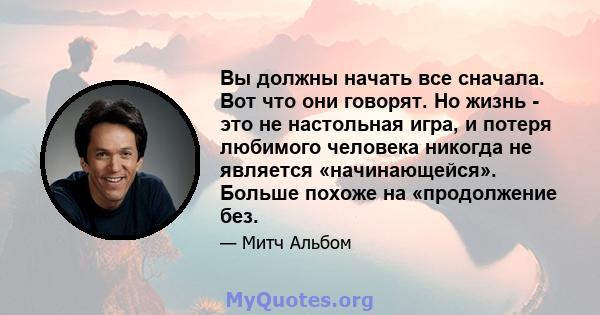 Вы должны начать все сначала. Вот что они говорят. Но жизнь - это не настольная игра, и потеря любимого человека никогда не является «начинающейся». Больше похоже на «продолжение без.