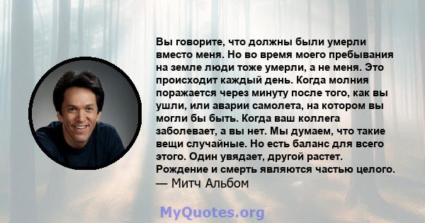 Вы говорите, что должны были умерли вместо меня. Но во время моего пребывания на земле люди тоже умерли, а не меня. Это происходит каждый день. Когда молния поражается через минуту после того, как вы ушли, или аварии