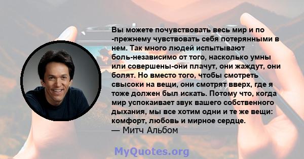 Вы можете почувствовать весь мир и по -прежнему чувствовать себя потерянными в нем. Так много людей испытывают боль-независимо от того, насколько умны или совершены-они плачут, они жаждут, они болят. Но вместо того,