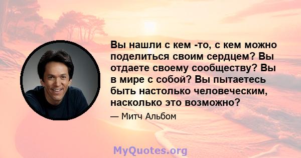 Вы нашли с кем -то, с кем можно поделиться своим сердцем? Вы отдаете своему сообществу? Вы в мире с собой? Вы пытаетесь быть настолько человеческим, насколько это возможно?