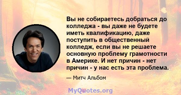 Вы не собираетесь добраться до колледжа - вы даже не будете иметь квалификацию, даже поступить в общественный колледж, если вы не решаете основную проблему грамотности в Америке. И нет причин - нет причин - у нас есть