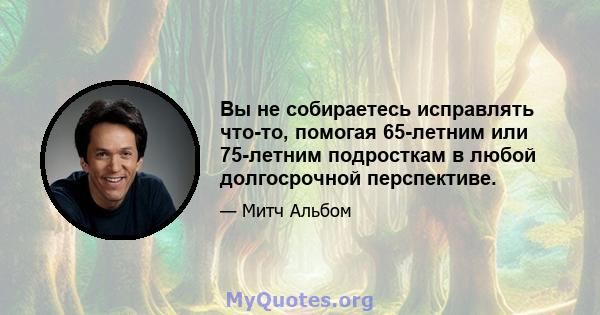 Вы не собираетесь исправлять что-то, помогая 65-летним или 75-летним подросткам в любой долгосрочной перспективе.