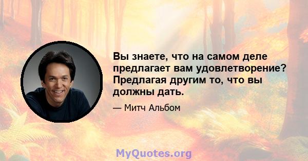 Вы знаете, что на самом деле предлагает вам удовлетворение? Предлагая другим то, что вы должны дать.