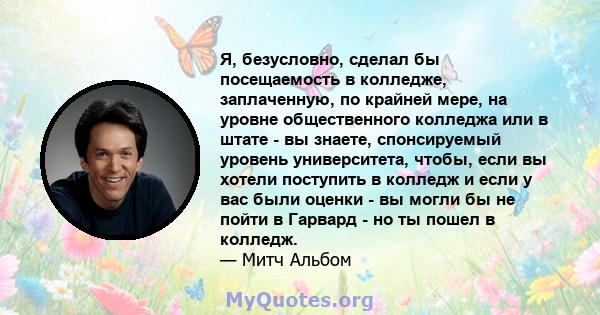 Я, безусловно, сделал бы посещаемость в колледже, заплаченную, по крайней мере, на уровне общественного колледжа или в штате - вы знаете, спонсируемый уровень университета, чтобы, если вы хотели поступить в колледж и