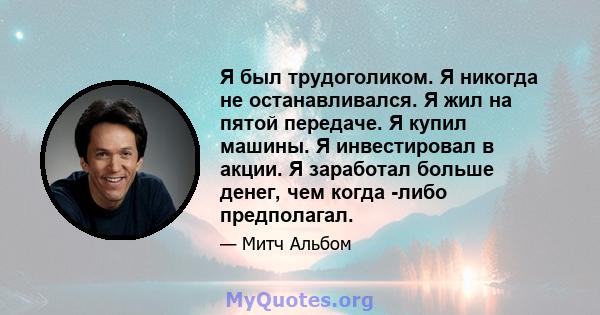 Я был трудоголиком. Я никогда не останавливался. Я жил на пятой передаче. Я купил машины. Я инвестировал в акции. Я заработал больше денег, чем когда -либо предполагал.